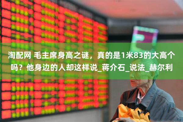 淘配网 毛主席身高之谜，真的是1米83的大高个吗？他身边的人却这样说_蒋介石_说法_赫尔利