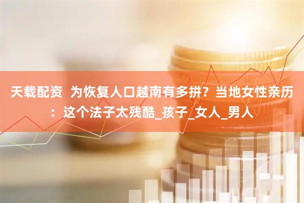 天载配资  为恢复人口越南有多拼？当地女性亲历：这个法子太残酷_孩子_女人_男人