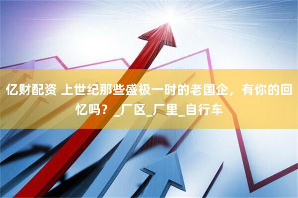 亿财配资 上世纪那些盛极一时的老国企，有你的回忆吗？_厂区_厂里_自行车