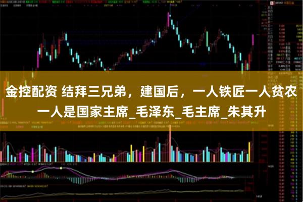 金控配资 结拜三兄弟，建国后，一人铁匠一人贫农一人是国家主席_毛泽东_毛主席_朱其升