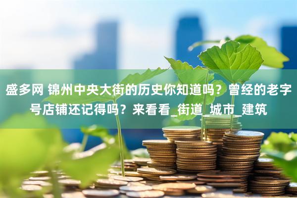 盛多网 锦州中央大街的历史你知道吗？曾经的老字号店铺还记得吗？来看看_街道_城市_建筑