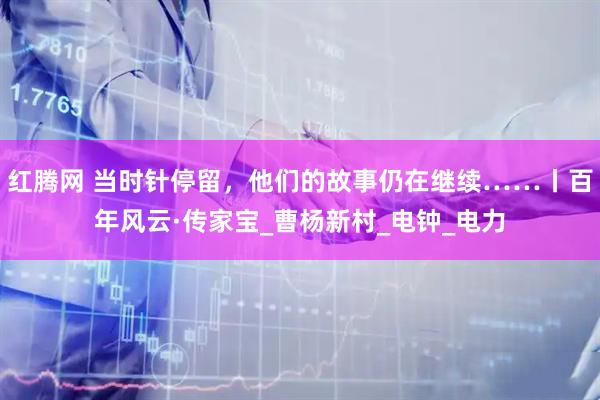 红腾网 当时针停留，他们的故事仍在继续……丨百年风云·传家宝_曹杨新村_电钟_电力