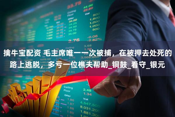 擒牛宝配资 毛主席唯一一次被捕，在被押去处死的路上逃脱，多亏一位樵夫帮助_铜鼓_看守_银元