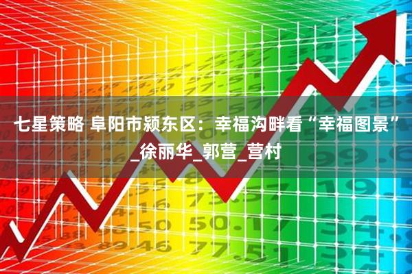 七星策略 阜阳市颍东区：幸福沟畔看“幸福图景”_徐丽华_郭营_营村