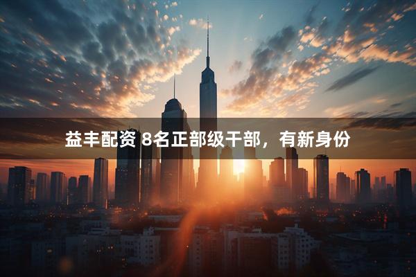 益丰配资 8名正部级干部，有新身份