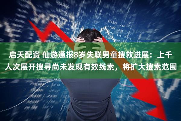 启天配资 仙游通报8岁失联男童搜救进展：上千人次展开搜寻尚未发现有效线索，将扩大搜索范围