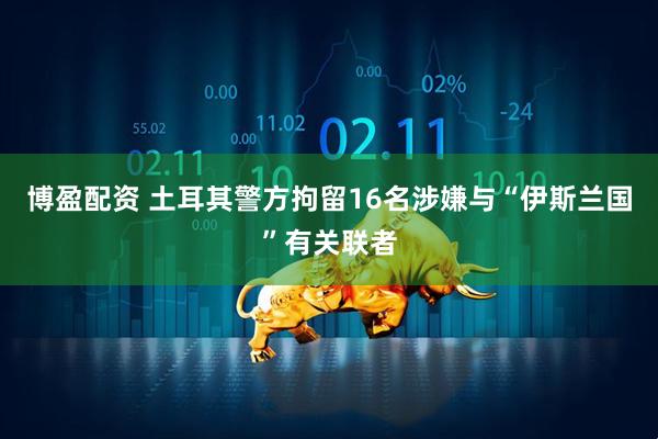博盈配资 土耳其警方拘留16名涉嫌与“伊斯兰国”有关联者