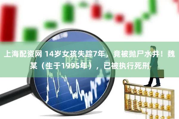 上海配资网 14岁女孩失踪7年，竟被抛尸水井！魏某（生于1995年），已被执行死刑