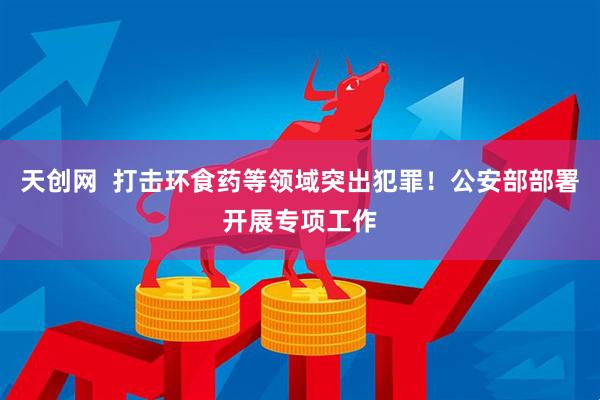 天创网  打击环食药等领域突出犯罪！公安部部署开展专项工作