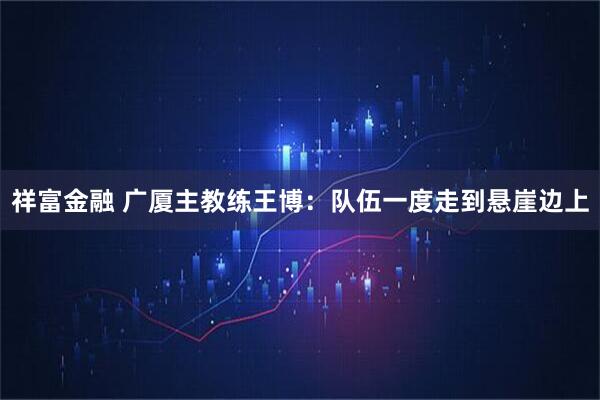 祥富金融 广厦主教练王博：队伍一度走到悬崖边上
