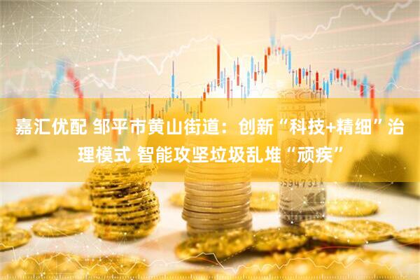 嘉汇优配 邹平市黄山街道：创新“科技+精细”治理模式 智能攻坚垃圾乱堆“顽疾”