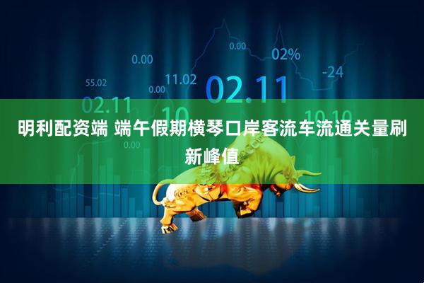 明利配资端 端午假期横琴口岸客流车流通关量刷新峰值