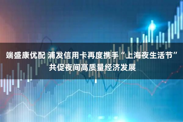 端盛康优配 浦发信用卡再度携手“上海夜生活节” 共促夜间高质量经济发展