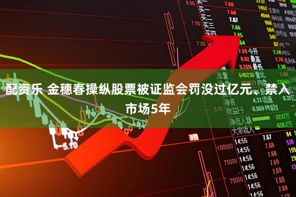 配资乐 金穗春操纵股票被证监会罚没过亿元、禁入市场5年