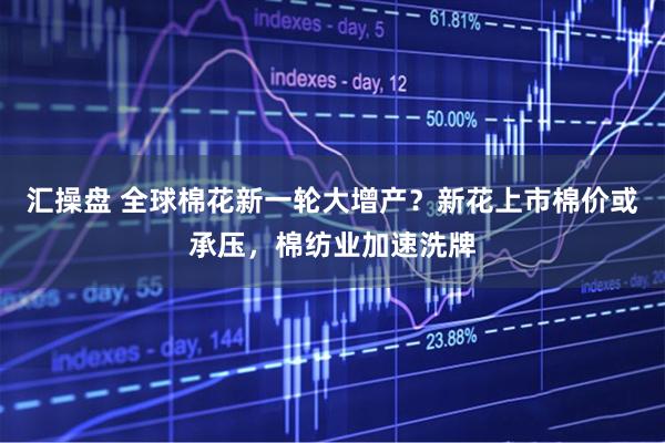 汇操盘 全球棉花新一轮大增产？新花上市棉价或承压，棉纺业加速洗牌