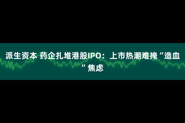 派生资本 药企扎堆港股IPO：上市热潮难掩“造血”焦虑