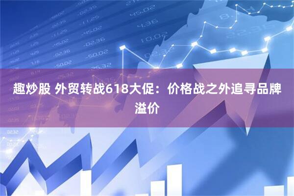 趣炒股 外贸转战618大促：价格战之外追寻品牌溢价
