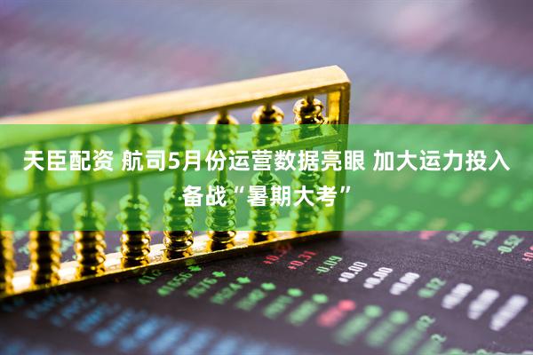 天臣配资 航司5月份运营数据亮眼 加大运力投入备战“暑期大考”