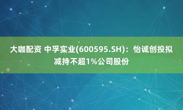 大咖配资 中孚实业(600595.SH)：怡诚创投拟减持不超1%公司股份