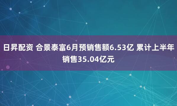 日昇配资 合景泰富6月预销售额6.53亿 累计上半年销售35.04亿元