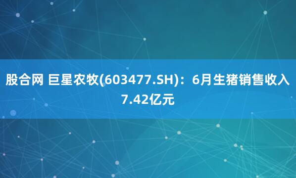 股合网 巨星农牧(603477.SH)：6月生猪销售收入7.42亿元