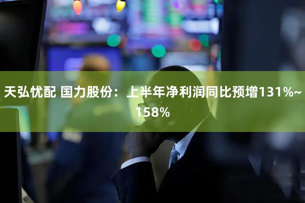 天弘忧配 国力股份：上半年净利润同比预增131%~158%