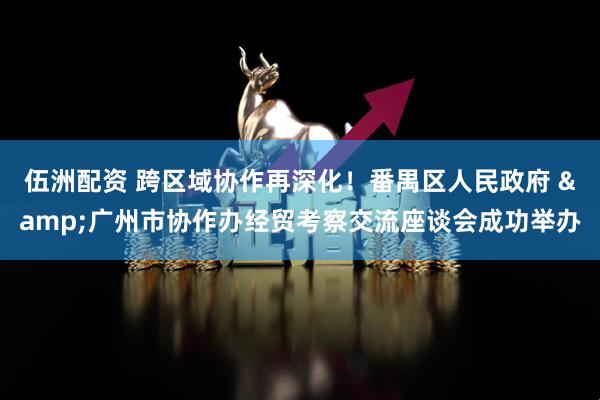 伍洲配资 跨区域协作再深化！番禺区人民政府 &广州市协作办经贸考察交流座谈会成功举办