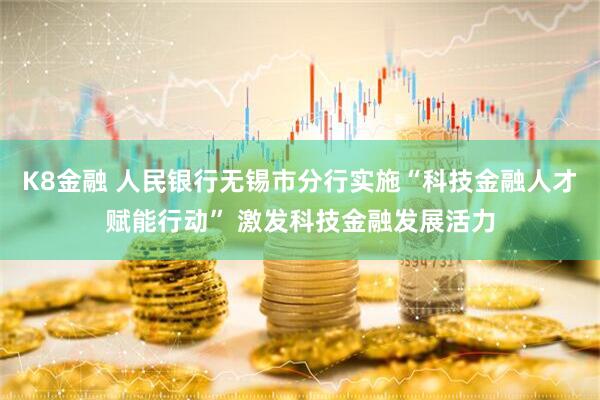 K8金融 人民银行无锡市分行实施“科技金融人才赋能行动” 激发科技金融发展活力