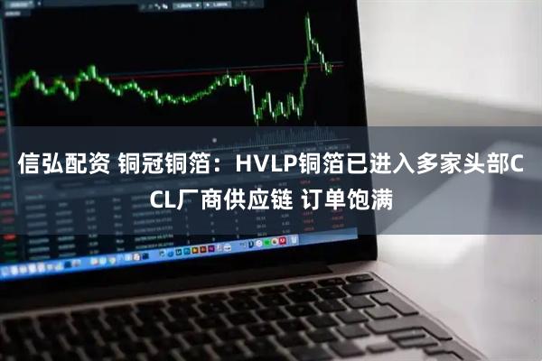 信弘配资 铜冠铜箔：HVLP铜箔已进入多家头部CCL厂商供应链 订单饱满