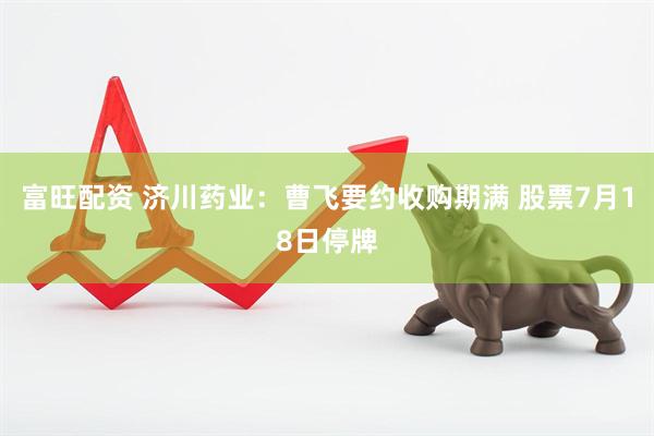 富旺配资 济川药业：曹飞要约收购期满 股票7月18日停牌