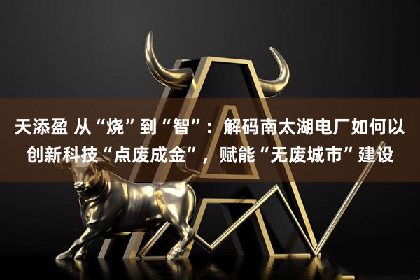 天添盈 从“烧”到“智”：解码南太湖电厂如何以创新科技“点废成金”，赋能“无废城市”建设