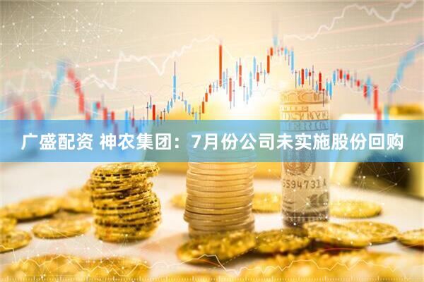 广盛配资 神农集团：7月份公司未实施股份回购
