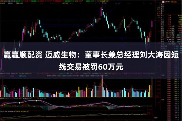 赢赢顺配资 迈威生物：董事长兼总经理刘大涛因短线交易被罚60万元