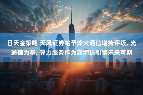 日天金策略 天风证券给予烽火通信增持评级, 光通信为基, 算力服务作为新增长引擎未来可期