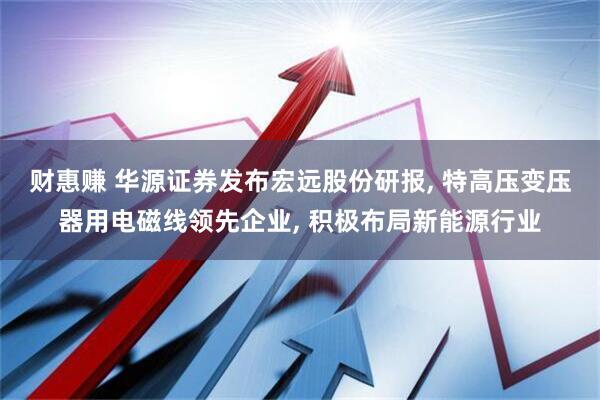 财惠赚 华源证券发布宏远股份研报, 特高压变压器用电磁线领先企业, 积极布局新能源行业