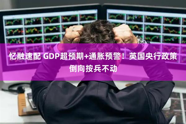 忆融速配 GDP超预期+通胀预警！英国央行政策倒向按兵不动