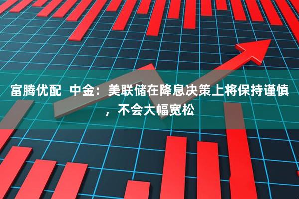 富腾优配  中金：美联储在降息决策上将保持谨慎，不会大幅宽松