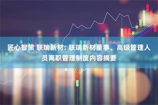 匠心智策 联瑞新材: 联瑞新材董事、高级管理人员离职管理制度内容摘要