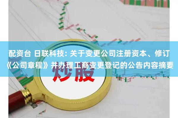 配资台 日联科技: 关于变更公司注册资本、修订《公司章程》并办理工商变更登记的公告内容摘要