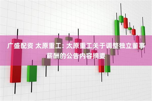 广盛配资 太原重工: 太原重工关于调整独立董事薪酬的公告内容摘要