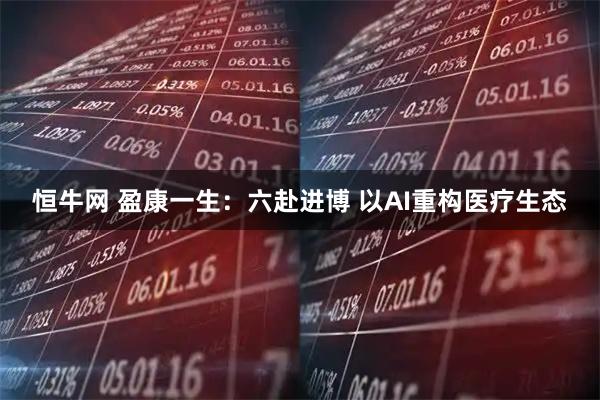 恒牛网 盈康一生：六赴进博 以AI重构医疗生态