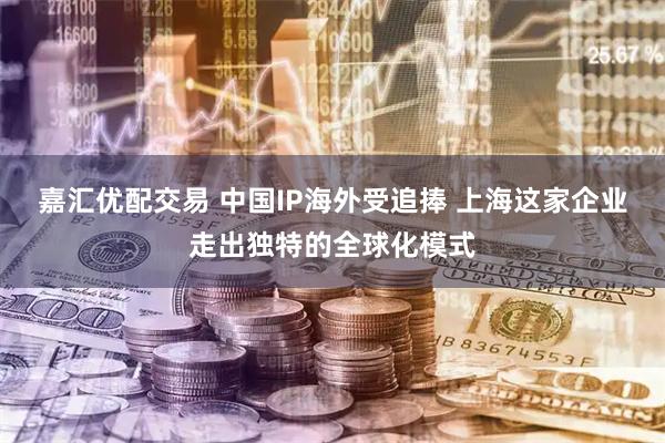 嘉汇优配交易 中国IP海外受追捧 上海这家企业走出独特的全球化模式