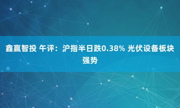 鑫赢智投 午评：沪指半日跌0.38% 光伏设备板块强势