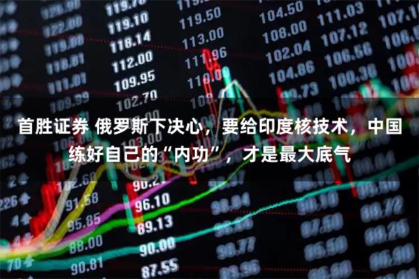 首胜证券 俄罗斯下决心,要给印度核技术,中国练好自己的“内功”,才是最大底气