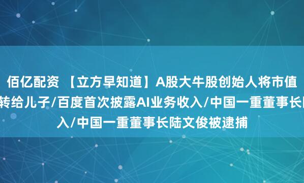 佰亿配资 【立方早知道】A股大牛股创始人将市值7.5亿元股份转给儿子/百度首次披露AI业务收入/中国一重董事长陆文俊被逮捕