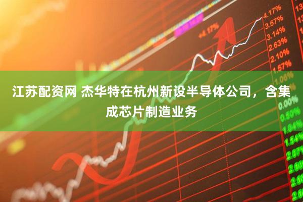 江苏配资网 杰华特在杭州新设半导体公司，含集成芯片制造业务