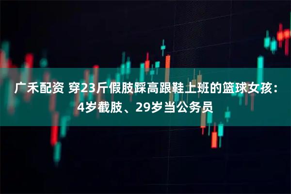 广禾配资 穿23斤假肢踩高跟鞋上班的篮球女孩：4岁截肢、29岁当公务员