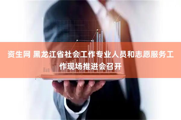 资生网 黑龙江省社会工作专业人员和志愿服务工作现场推进会召开