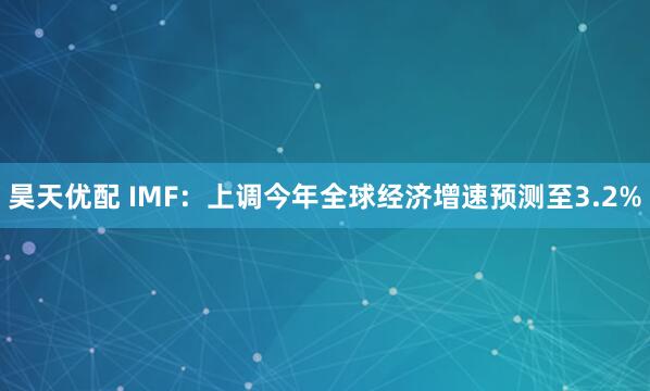 昊天优配 IMF：上调今年全球经济增速预测至3.2%