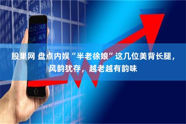 股巢网 盘点内娱“半老徐娘”这几位美背长腿，风韵犹存，越老越有韵味